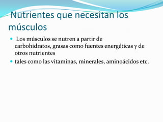 Nutrientes que necesitan los
músculos
 Los músculos se nutren a partir de
carbohidratos, grasas como fuentes energéticas y de
otros nutrientes
 tales como las vitaminas, minerales, aminoácidos etc.
 