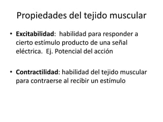 Propiedades del tejido muscular
• Excitabilidad: habilidad para responder a
cierto estímulo producto de una señal
eléctrica. Ej. Potencial del acción
• Contractilidad: habilidad del tejido muscular
para contraerse al recibir un estímulo
 