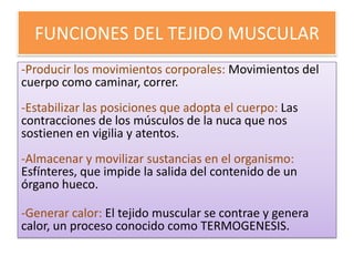 FUNCIONES DEL TEJIDO MUSCULAR
-Producir los movimientos corporales: Movimientos del
cuerpo como caminar, correr.
-Estabilizar las posiciones que adopta el cuerpo: Las
contracciones de los músculos de la nuca que nos
sostienen en vigilia y atentos.
-Almacenar y movilizar sustancias en el organismo:
Esfínteres, que impide la salida del contenido de un
órgano hueco.

-Generar calor: El tejido muscular se contrae y genera
calor, un proceso conocido como TERMOGENESIS.

 