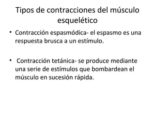Tipos de contracciones del músculo
esquelético
• Contracción espasmódica- el espasmo es una
respuesta brusca a un estímulo.
• Contracción tetánica- se produce mediante
una serie de estímulos que bombardean el
músculo en sucesión rápida.
 
