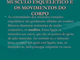 MÚSCULO ESQUELÉTICO EMÚSCULO ESQUELÉTICO E
OS MOVIMENTOS DOOS MOVIMENTOS DO
CORPOCORPO• As extremidades dos músculos estriados
esqueléticos são geralmente afiladas em cordões
fibrosos altamente resistentes de tecido
conjuntivo, os tendões. Estes ligam os
músculos aos ossos, que são os pontos de apoio
da ação muscular. Ao contrair-se, o músculo
puxa os ossos aos quais está ligado, mas, ao
distender-se, não consegue empurrar os ossos.
 