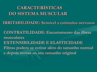 IRRITABILIDADE: Sensível a estímulos nervososIRRITABILIDADE: Sensível a estímulos nervosos
CARACTERÍSTICASCARACTERÍSTICAS
DO SISTEMA MUSCULARDO SISTEMA MUSCULAR
CONTRATILIDADE: Encurtamento das fibras
musculares
EXTENSIBILIDADE E ELASTICIDADE
Fibras podem se estirar além do tamanho normal
e depois recuar ao seu tamanho original
 