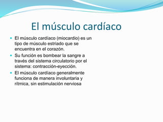 El músculo cardíaco
 El músculo cardíaco (miocardio) es un
tipo de músculo estriado que se
encuentra en el corazón.
 Su función es bombear la sangre a
través del sistema circulatorio por el
sistema: contracción-eyección.
 El músculo cardíaco generalmente
funciona de manera involuntaria y
rítmica, sin estimulación nerviosa
 