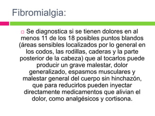 Fibromialgia:
 Se diagnostica si se tienen dolores en al
menos 11 de los 18 posibles puntos blandos
(áreas sensibles localizados por lo general en
los codos, las rodillas, caderas y la parte
posterior de la cabeza) que al tocarlos puede
producir un grave malestar, dolor
generalizado, espasmos musculares y
malestar general del cuerpo sin hinchazón,
que para reducirlos pueden inyectar
directamente medicamentos que alivian el
dolor, como analgésicos y cortisona.
 