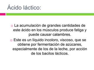 Ácido láctico:
 La acumulación de grandes cantidades de
este ácido en los músculos produce fatiga y
puede causar calambres.
 Este es un líquido incoloro, viscoso, que se
obtiene por fermentación de azúcares,
especialmente de los de la leche, por acción
de los bacilos lácticos.
 