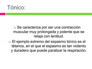 Tónico:
 Se caracteriza por ser una contracción
muscular muy prolongada y potente que se
relaja con lentitud.
 El ejemplo extremo del espasmo tónico es el
tétanos, en el que el espasmo es tan violento
y duradero que puede paralizar la respiración.
 