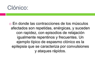 Clónico:
 En donde las contracciones de los músculos
afectados son repetidas, enérgicas, y suceden
con rapidez, con episodios de relajación
igualmente repentinos y frecuentes. Un
ejemplo típico de espasmo clónico es la
epilepsia que se caracteriza por convulsiones
y ataques rápidos.
 
