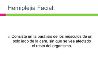 Hemiplejia Facial:
 Consiste en la parálisis de los músculos de un
solo lado de la cara, sin que se vea afectado
el resto del organismo.
 