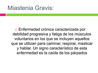 Miastenia Gravis:
 Enfermedad crónica caracterizada por
debilidad progresiva y fatiga de los músculos
voluntarios en los que se incluyen aquellos
que se utilizan para caminar, respirar, masticar
y hablar. Un signo característico de esta
enfermedad es la caída de los párpados
 