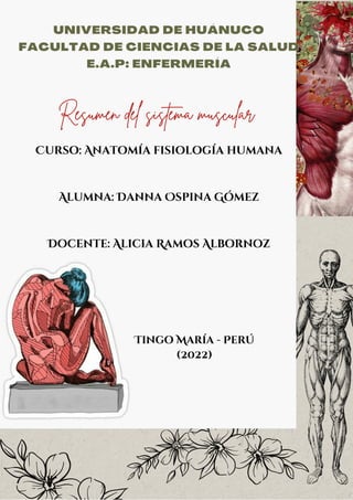 UNIVERSIDAD DE HUÁNUCO


FACULTAD DE CIENCIAS DE LA SALUD


E.A.P: ENFERMERÍA




Resumen del sistema muscular


Curso: Anatomía fisiología humana




Alumna: Danna Ospina Gómez




Docente: Alicia Ramos Albornoz








Tingo María - Perú
(2022)
 