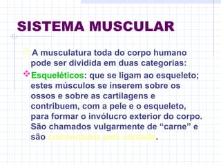 SISTEMA MUSCULAR
A musculatura toda do corpo humano
pode ser dividida em duas categorias:
Esqueléticos: que se ligam ao esqueleto;
estes músculos se inserem sobre os
ossos e sobre as cartilagens e
contribuem, com a pele e o esqueleto,
para formar o invólucro exterior do corpo.
São chamados vulgarmente de “carne” e
são comandados pela vontade.
 