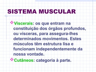 SISTEMA MUSCULAR
Viscerais: os que entram na
constituição dos órgãos profundos,
ou vísceras, para assegura-lhes
determinados movimentos. Estes
músculos têm estrutura lisa e
funcionam independentemente da
nossa vontade.
Cutâneos: categoria à parte.
 