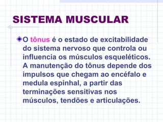 SISTEMA MUSCULAR
O tônus é o estado de excitabilidade
do sistema nervoso que controla ou
influencia os músculos esqueléticos.
A manutenção do tônus depende dos
impulsos que chegam ao encéfalo e
medula espinhal, a partir das
terminações sensitivas nos
músculos, tendões e articulações.
 