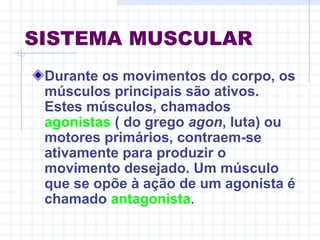SISTEMA MUSCULAR
Durante os movimentos do corpo, os
músculos principais são ativos.
Estes músculos, chamados
agonistas ( do grego agon, luta) ou
motores primários, contraem-se
ativamente para produzir o
movimento desejado. Um músculo
que se opõe à ação de um agonista é
chamado antagonista.
 