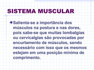SISTEMA MUSCULAR
Salienta-se a importância dos
músculos na postura e nas dores,
pois sabe-se que muitas lombalgias
ou cervicalgias são provocadas por
encurtamento de músculos, sendo
necessário com isso que os mesmos
estejam em uma posição mínima de
comprimento.
 