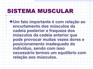 SISTEMA MUSCULAR
Um fato importante é com relação ao
encurtamento dos músculos da
cadeia posterior e fraqueza dos
músculos da cadeia anterior que
pode provocar muitas vezes dores e
posicionamento inadequado do
indivíduo, sendo com isso
necessário termos um equilíbrio com
relação aos músculos.
 