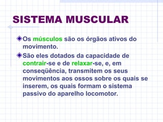 SISTEMA MUSCULAR
Os músculos são os órgãos ativos do
movimento.
São eles dotados da capacidade de
contrair-se e de relaxar-se, e, em
conseqüência, transmitem os seus
movimentos aos ossos sobre os quais se
inserem, os quais formam o sistema
passivo do aparelho locomotor.
 