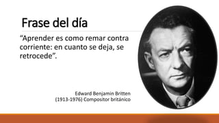 Frase del día 
“Aprender es como remar contra 
corriente: en cuanto se deja, se 
retrocede”. 
Edward Benjamin Britten 
(1913-1976) Compositor británico 
 