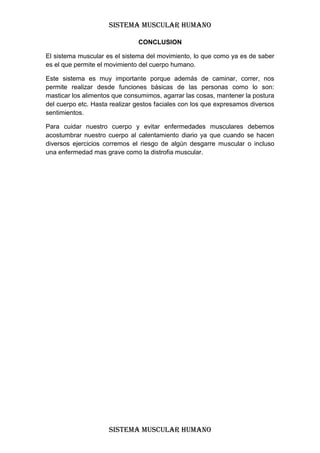 SISTEMA MUSCULAR HUMANO

                               CONCLUSION

El sistema muscular es el sistema del movimiento, lo que como ya es de saber
es el que permite el movimiento del cuerpo humano.

Este sistema es muy importante porque además de caminar, correr, nos
permite realizar desde funciones básicas de las personas como lo son:
masticar los alimentos que consumimos, agarrar las cosas, mantener la postura
del cuerpo etc. Hasta realizar gestos faciales con los que expresamos diversos
sentimientos.

Para cuidar nuestro cuerpo y evitar enfermedades musculares debemos
acostumbrar nuestro cuerpo al calentamiento diario ya que cuando se hacen
diversos ejercicios corremos el riesgo de algún desgarre muscular o incluso
una enfermedad mas grave como la distrofia muscular.




                     SISTEMA MUSCULAR HUMANO
 
