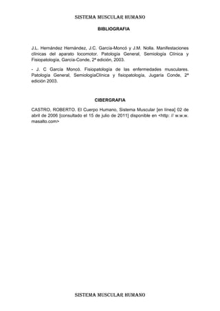 SISTEMA MUSCULAR HUMANO

                                 BIBLIOGRAFIA



J.L. Hernández Hernández, J.C. García-Moncó y J.M. Nolla. Manifestaciones
clínicas del aparato locomotor. Patología General, Semiología Clínica y
Fisiopatología, García-Conde, 2ª edición, 2003.

- J. C García Moncó. Fisiopatología de las enfermedades musculares.
Patología General, SemiologíaClínica y fisiopatología, Jugaría Conde, 2ª
edición 2003.



                                CIBERGRAFIA

CASTRO, ROBERTO. El Cuerpo Humano, Sistema Muscular [en línea] 02 de
abril de 2006 [consultado el 15 de julio de 2011] disponible en <http: // w.w.w.
masalto.com>




                      SISTEMA MUSCULAR HUMANO
 