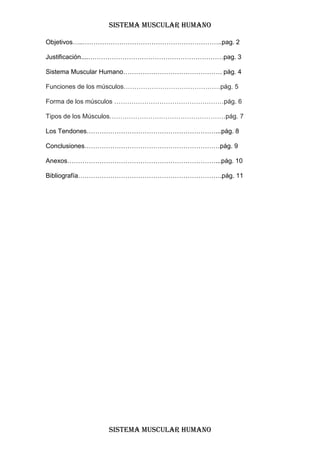 SISTEMA MUSCULAR HUMANO

Objetivos…..………………………………………………………..pag. 2

Justificación....………………………………………………………pag. 3

Sistema Muscular Humano………………………………………. pág. 4

Funciones de los músculos………………………………………pág. 5

Forma de los músculos ……………………………………………pág. 6

Tipos de los Músculos………………………………………………pág. 7

Los Tendones……………………………………………………...pág. 8

Conclusiones………………………………………………………pág. 9

Anexos……………………………………………………………...pág. 10

Bibliografía………………………………………………………….pág. 11




               SISTEMA MUSCULAR HUMANO
 
