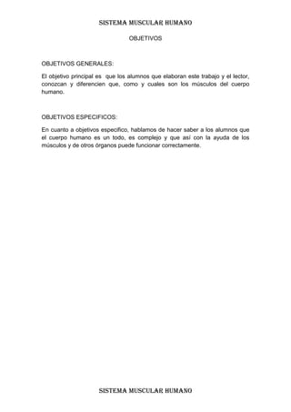 SISTEMA MUSCULAR HUMANO

                                 OBJETIVOS



OBJETIVOS GENERALES:

El objetivo principal es que los alumnos que elaboran este trabajo y el lector,
conozcan y diferencien que, como y cuales son los músculos del cuerpo
humano.



OBJETIVOS ESPECIFICOS:

En cuanto a objetivos especifico, hablamos de hacer saber a los alumnos que
el cuerpo humano es un todo, es complejo y que así con la ayuda de los
músculos y de otros órganos puede funcionar correctamente.




                     SISTEMA MUSCULAR HUMANO
 