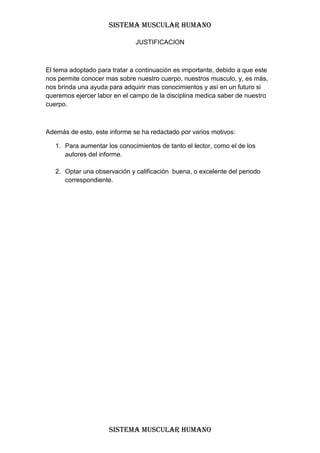SISTEMA MUSCULAR HUMANO

                              JUSTIFICACION



El tema adoptado para tratar a continuación es importante, debido a que este
nos permite conocer mas sobre nuestro cuerpo, nuestros musculo, y, es más,
nos brinda una ayuda para adquirir mas conocimientos y así en un futuro si
queremos ejercer labor en el campo de la disciplina medica saber de nuestro
cuerpo.



Además de esto, este informe se ha redactado por varios motivos:

   1. Para aumentar los conocimientos de tanto el lector, como el de los
      autores del informe.

   2. Optar una observación y calificación buena, o excelente del periodo
      correspondiente.




                     SISTEMA MUSCULAR HUMANO
 