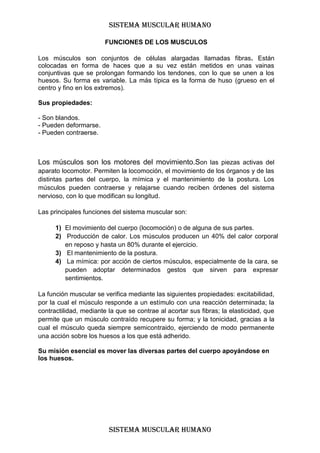 SISTEMA MUSCULAR HUMANO

                        FUNCIONES DE LOS MUSCULOS

Los músculos son conjuntos de células alargadas llamadas fibras. Están
colocadas en forma de haces que a su vez están metidos en unas vainas
conjuntivas que se prolongan formando los tendones, con lo que se unen a los
huesos. Su forma es variable. La más típica es la forma de huso (grueso en el
centro y fino en los extremos).

Sus propiedades:

- Son blandos.
- Pueden deformarse.
- Pueden contraerse.



Los músculos son los motores del movimiento.Son las piezas activas del
aparato locomotor. Permiten la locomoción, el movimiento de los órganos y de las
distintas partes del cuerpo, la mímica y el mantenimiento de la postura. Los
músculos pueden contraerse y relajarse cuando reciben órdenes del sistema
nervioso, con lo que modifican su longitud.

Las principales funciones del sistema muscular son:

      1) El movimiento del cuerpo (locomoción) o de alguna de sus partes.
      2) Producción de calor. Los músculos producen un 40% del calor corporal
         en reposo y hasta un 80% durante el ejercicio.
      3) El mantenimiento de la postura.
      4) La mímica: por acción de ciertos músculos, especialmente de la cara, se
         pueden adoptar determinados gestos que sirven para expresar
         sentimientos.

La función muscular se verifica mediante las siguientes propiedades: excitabilidad,
por la cual el músculo responde a un estímulo con una reacción determinada; la
contractilidad, mediante la que se contrae al acortar sus fibras; la elasticidad, que
permite que un músculo contraído recupere su forma; y la tonicidad, gracias a la
cual el músculo queda siempre semicontraido, ejerciendo de modo permanente
una acción sobre los huesos a los que está adherido.

Su misión esencial es mover las diversas partes del cuerpo apoyándose en
los huesos.




                         SISTEMA MUSCULAR HUMANO
 