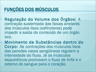  Regulação do Volume dos Órgãos: A
contração sustentada das faixas anelares
dos músculos lisos (esfíncteres) pode
impedir a saída do conteúdo de um órgão
oco.
 Movimento de Substâncias dentro do
Corpo: As contrações dos músculos lisos
das paredes vasos sangüíneos regulam a
intensidade do fluxo. Já os músculos
esqueléticos promovem o fluxo de linfa e o
retorno do sangue para o coração.
 