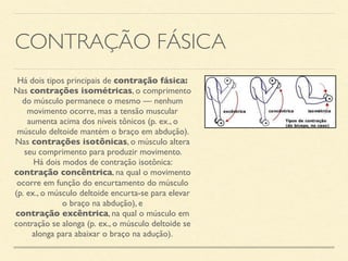 CONTRAÇÃO FÁSICA
Há dois tipos principais de contração fásica:
Nas contrações isométricas, o comprimento
do músculo permanece o mesmo — nenhum
movimento ocorre, mas a tensão muscular
aumenta acima dos níveis tônicos (p. ex., o
músculo deltoide mantém o braço em abdução).
Nas contrações isotônicas, o músculo altera
seu comprimento para produzir movimento.
Há dois modos de contração isotônica:
contração concêntrica, na qual o movimento
ocorre em função do encurtamento do músculo
(p. ex., o músculo deltoide encurta-se para elevar
o braço na abdução), e
contração excêntrica, na qual o músculo em
contração se alonga (p. ex., o músculo deltoide se
alonga para abaixar o braço na adução).
 