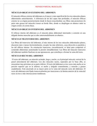 REPASO PARCIAL MUSCULOS
MÚSCULO OBLICUO EXTERNO DEL ABDOMEN:
El músculo oblicuo externo del abdomen es el mayor y más superficial de los tres músculos planos
abdominales anterolaterales. A diferencia de las dos capas más profundas, el músculo oblicuo
externo no se origina posteriormente desde la fascia toracolumbar; sus fibras más posteriores (la
parte más gruesa del músculo) tienen un borde libre, donde se despliegan en abanico entre su
origen costal y la cresta ilíaca.
MÚSCULO OBLICUO INTERNO DEL ABDOMEN
El oblicuo interno del abdomen es el músculo plano abdominal intermedio y consiste en una
delgada lámina muscular que se abre anteromedialmente en abanico.
MÚSCULO TRANSVERSO DEL ABDOMEN
Las fibras del transverso del abdomen, el más interno de los tres músculos abdominales planos,
discurren más o menos horizontalmente, excepto las más inferiores, cuya dirección es paralela a
las del oblicuo interno. Su orientación transversa, circunferencial, es ideal para comprimir el
contenido abdominal, aumentando la presión intraabdominal. Las fibras del músculo transverso
del abdomen también finalizan en una aponeurosis, que contribuye a formar la vaina del recto.
MÚSCULO RECTO DEL ABDOMEN
El recto del abdomen, un músculo acintado, largo y ancho, es el principal músculo vertical de la
pared anterolateral del abdomen. Los dos músculos rectos, separados por la línea alba, se
encuentran muy próximos en su parte inferior. El recto del abdomen es tres veces más ancho en su
porción superior que en la inferior; es ancho y delgado cranealmente, y estrecho y grueso
caudalmente. Está encerrado en su mayor parte en la vaina del músculo recto del abdomen. El
recto del abdomen está fijado transversalmente por inserciones a la lámina anterior de la vaina del
recto en tres o más intersecciones tendinosas.
 