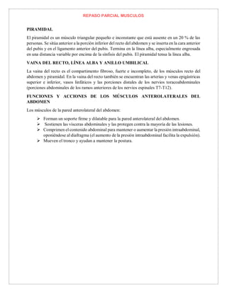 REPASO PARCIAL MUSCULOS
PIRAMIDAL
El piramidal es un músculo triangular pequeño e inconstante que está ausente en un 20 % de las
personas. Se sitúa anterior a la porción inferior del recto del abdomen y se inserta en la cara anterior
del pubis y en el ligamento anterior del pubis. Termina en la línea alba, especialmente engrosada
en una distancia variable por encima de la sínfisis del pubis. El piramidal tensa la línea alba.
VAINA DEL RECTO, LÍNEA ALBA Y ANILLO UMBILICAL
La vaina del recto es el compartimento fibroso, fuerte e incompleto, de los músculos recto del
abdomen y piramidal. En la vaina del recto también se encuentran las arterias y venas epigástricas
superior e inferior, vasos linfáticos y las porciones distales de los nervios toracoabdominales
(porciones abdominales de los ramos anteriores de los nervios espinales T7-T12).
FUNCIONES Y ACCIONES DE LOS MÚSCULOS ANTEROLATERALES DEL
ABDOMEN
Los músculos de la pared anterolateral del abdomen:
 Forman un soporte firme y dilatable para la pared anterolateral del abdomen.
 Sostienen las vísceras abdominales y las protegen contra la mayoría de las lesiones.
 Comprimen el contenido abdominal para mantener o aumentar la presión intraabdominal,
oponiéndose al diafragma (el aumento de la presión intraabdominal facilita la expulsión).
 Mueven el tronco y ayudan a mantener la postura.
 