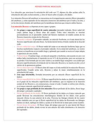 REPASO PARCIAL MUSCULOS
Los músculos que atraviesan la articulación del codo son 17; algunos de ellos actúan sobre la
articulación del codo exclusivamente, y otros lo hacen sobre el carpo y los dedos.
Los músculos flexores del antebrazo se encuentran en el compartimento anterior (flexor-pronador)
del antebrazo, y están separados de los músculos extensores del antebrazo por el radio y la ulna, y
en los dos tercios distales del antebrazo por la membrana interósea que conecta ambos huesos.
Los músculos flexores se disponen en tres capas o grupos:
 Un grupo o capa superficial de cuatro músculos (pronador redondo, flexor radial del
carpo, palmar largo y flexor ulnar del carpo). Todos estos músculos se insertan
proximalmente en el epicóndilo medial del húmero mediante un tendón común de los
flexores (inserción común de los flexores).
- Pronador redondo. El pronador redondo, un músculo fusiforme, es el más lateral de los
flexores superficiales del ante-brazo. Su borde lateral forma el límite medial de la fosa del
codo.
- Flexor radial del carpo. El flexor radial del carpo es un músculo fusiforme largo que se
localiza medialmente respecto al pronador redondo. En la mitad del antebrazo, su vientre
carnoso se transforma en un tendón largo y aplanado que cuando se acerca al carpo adopta
la apariencia de una cuerda.
- Palmar largo. El palmar largo, un músculo pequeño y fusiforme, está ausente en uno o en
ambos lados (normalmente el izquierdo) en un 14 % de las personas, pero sus acciones no
se pierden. Está formado por un corto vientre y un tendón largo semejante a un cordón que
discurre superficialmente al retináculo de los músculos flexores y se inserta en este y en el
vértice de la aponeurosis palmar.
- Flexor ulnar del carpo. El flexor ulnar del carpo es el más medial de los músculos flexores
superficiales. Cuando actúa solo, flexiona y aduce la mano simultáneamente en la
articulación del carpo.
 Una capa intermedia, formada únicamente por un músculo (flexor superficial de los
dedos).
- Flexor superficial de los dedos. El flexor superficial de los dedos se clasifica en ocasiones
en el grupo de los músculos superficiales del antebrazo, que se originan en la inserción
común de los flexores y, en consecuencia, cruzan el codo. Cuando se utiliza este criterio,
es el mayor músculo superficial del antebrazo.
 Un grupo o capa profunda de tres músculos (flexor profundo de los dedos, flexor largo
del pulgar y pronador cuadrado).
- Flexor profundo de los dedos. El flexor profundo de los dedos es el único músculo que
puede flexionar las articulaciones interfalángicas distales de los dedos. Este grueso
músculo «forra» la cara anterior de la ulna. Flexiona las falanges distales de los cuatro
dedos mediales una vez que el flexor superficial de los dedos ha flexionado sus falanges
medias (es decir, repliega los dedos y ayuda en la flexión de la mano para cerrar el puño).
- Flexor largo del pulgar. El flexor largo del pulgar pasa por la cara lateral del flexor
profundo de los dedos, donde reviste la cara anterior del radio distalmente a la inserción
del supinador.
 