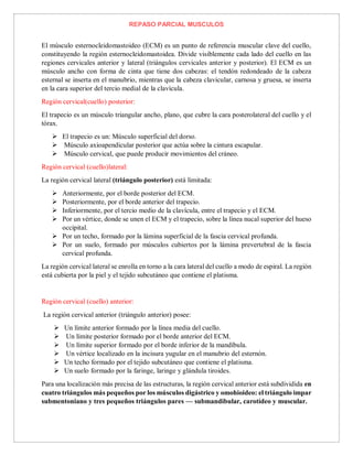 REPASO PARCIAL MUSCULOS
El músculo esternocleidomastoideo (ECM) es un punto de referencia muscular clave del cuello,
constituyendo la región esternocleidomastoidea. Divide visiblemente cada lado del cuello en las
regiones cervicales anterior y lateral (triángulos cervicales anterior y posterior). El ECM es un
músculo ancho con forma de cinta que tiene dos cabezas: el tendón redondeado de la cabeza
esternal se inserta en el manubrio, mientras que la cabeza clavicular, carnosa y gruesa, se inserta
en la cara superior del tercio medial de la clavícula.
Región cervical(cuello) posterior:
El trapecio es un músculo triangular ancho, plano, que cubre la cara posterolateral del cuello y el
tórax.
 El trapecio es un: Músculo superficial del dorso.
 Músculo axioapendicular posterior que actúa sobre la cintura escapular.
 Músculo cervical, que puede producir movimientos del cráneo.
Región cervical (cuello)lateral:
La región cervical lateral (triángulo posterior) está limitada:
 Anteriormente, por el borde posterior del ECM.
 Posteriormente, por el borde anterior del trapecio.
 Inferiormente, por el tercio medio de la clavícula, entre el trapecio y el ECM.
 Por un vértice, donde se unen el ECM y el trapecio, sobre la línea nucal superior del hueso
occipital.
 Por un techo, formado por la lámina superficial de la fascia cervical profunda.
 Por un suelo, formado por músculos cubiertos por la lámina prevertebral de la fascia
cervical profunda.
La región cervical lateral se enrolla en torno a la cara lateral del cuello a modo de espiral. La región
está cubierta por la piel y el tejido subcutáneo que contiene el platisma.
Región cervical (cuello) anterior:
La región cervical anterior (triángulo anterior) posee:
 Un límite anterior formado por la línea media del cuello.
 Un límite posterior formado por el borde anterior del ECM.
 Un límite superior formado por el borde inferior de la mandíbula.
 Un vértice localizado en la incisura yugular en el manubrio del esternón.
 Un techo formado por el tejido subcutáneo que contiene el platisma.
 Un suelo formado por la faringe, laringe y glándula tiroides.
Para una localización más precisa de las estructuras, la región cervical anterior está subdividida en
cuatro triángulos más pequeños por los músculos digástrico y omohioideo: el triángulo impar
submentoniano y tres pequeños triángulos pares — submandibular, carotídeo y muscular.
 