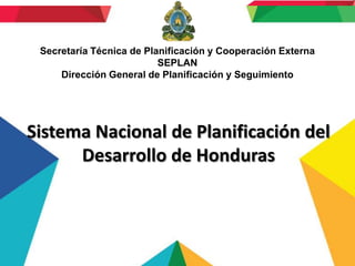 Secretaría Técnica de Planificación y Cooperación Externa
                          SEPLAN
     Dirección General de Planificación y Seguimiento




Sistema Nacional de Planificación del
      Desarrollo de Honduras
 