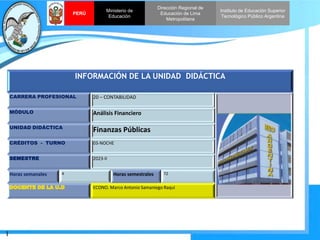 I
Instituto de Educación Superior
Tecnológico Público Argentina
Dirección Regional de
Educación de Lima
Metropolitana
Ministerio de
Educación
PERÚ
INFORMACIÓN DE LA UNIDAD DIDÁCTICA
CARRERA PROFESIONAL 20 – CONTABILIDAD
MÓDULO Análisis Financiero
UNIDAD DIDÁCTICA
Finanzas Públicas
CRÉDITOS - TURNO 03-NOCHE
SEMESTRE 2023-II
Horas semanales 4 Horas semestrales 72
ECONO. Marco Antonio Samaniego Raqui
 