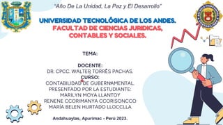 “Año De La Unidad, La Paz y El Desarrollo”
UNIVERSIDAD TECNOLÓGICA DE LOS ANDES.
FACULTAD DE CIENCIAS JURIDICAS,
CONTABLES Y SOCIALES.
TEMA:
DOCENTE:
DR. CPCC. WALTER TORRES PACHAS.
CURSO:
CONTABILIDAD DE GUBERNAMENTAL.
PRESENTADO POR LA ESTUDIANTE:
MARILYN MOYA LLANTOY
RENENE CCORIMANYA CCORISONCCO
MARÍA BELEN HURTADO LLOCCLLA
Andahuaylas, Apurímac - Perú 2023.
 
