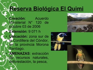 Reserva Biológica El Quimi
• Creación: Acuerdo
Ministerial N° 120 de
octubre 03 de 2006
• Extensión: 9 071 h
• Ubicación: zona sur de
la Cordillera del Cóndor,
en la provincia Morona
Santiago.
• AMENAZAS: extracción
de recursos naturales,
deforestación, la pesca,
 
