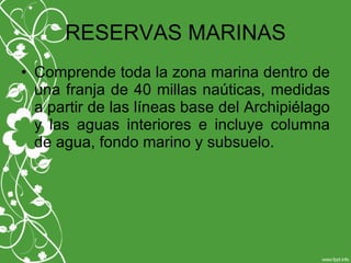 RESERVAS MARINAS
• Comprende toda la zona marina dentro de
una franja de 40 millas naúticas, medidas
a partir de las líneas base del Archipiélago
y las aguas interiores e incluye columna
de agua, fondo marino y subsuelo.
 