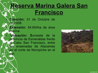 Reserva Marina Galera San
Francisco
• Creación: 31 de Octubre de
de 2008.
• Extensión: 54.604ha de área
marina
• Ubicación: Suroeste de la
provincia de Esmeraldas frente
al Cabo San Francisco, entre
las ensenadas de Atacames
en el norte de Mompiche en el
sur.
 