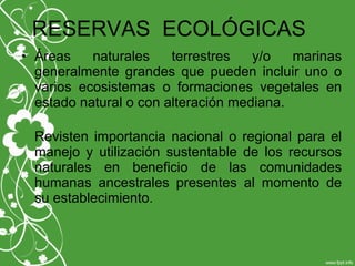 RESERVAS ECOLÓGICAS
• Áreas naturales terrestres y/o marinas
generalmente grandes que pueden incluir uno o
varios ecosistemas o formaciones vegetales en
estado natural o con alteración mediana.
Revisten importancia nacional o regional para el
manejo y utilización sustentable de los recursos
naturales en beneficio de las comunidades
humanas ancestrales presentes al momento de
su establecimiento.
 