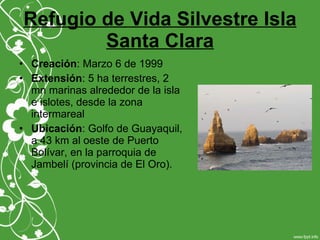 Refugio de Vida Silvestre Isla
Santa Clara
• Creación: Marzo 6 de 1999
• Extensión: 5 ha terrestres, 2
mn marinas alrededor de la isla
e islotes, desde la zona
intermareal
• Ubicación: Golfo de Guayaquil,
a 43 km al oeste de Puerto
Bolívar, en la parroquia de
Jambelí (provincia de El Oro).
 