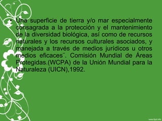 • Una superficie de tierra y/o mar especialmente
consagrada a la protección y el mantenimiento
de la diversidad biológica, así como de recursos
naturales y los recursos culturales asociados, y
manejada a través de medios jurídicos u otros
medios eficaces¨. Comisión Mundial de Áreas
Protegidas.(WCPA) de la Unión Mundial para la
Naturaleza (UICN),1992.
 