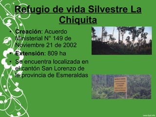 Refugio de vida Silvestre La
Chiquita
• Creación: Acuerdo
Ministerial N° 149 de
Noviembre 21 de 2002
• Extensión: 809 ha
• Se encuentra localizada en
el cantón San Lorenzo de
la provincia de Esmeraldas
 