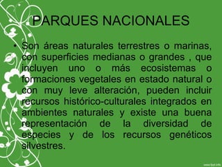 PARQUES NACIONALES
• Son áreas naturales terrestres o marinas,
con superficies medianas o grandes , que
incluyen uno o más ecosistemas o
formaciones vegetales en estado natural o
con muy leve alteración, pueden incluir
recursos histórico-culturales integrados en
ambientes naturales y existe una buena
representación de la diversidad de
especies y de los recursos genéticos
silvestres.
 