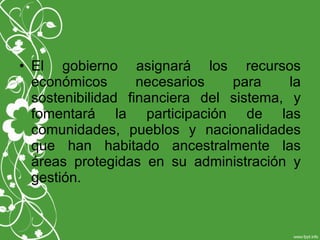 • El gobierno asignará los recursos
económicos necesarios para la
sostenibilidad financiera del sistema, y
fomentará la participación de las
comunidades, pueblos y nacionalidades
que han habitado ancestralmente las
áreas protegidas en su administración y
gestión.
 
