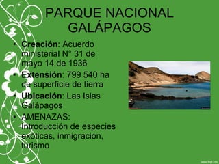 PARQUE NACIONAL
GALÁPAGOS
• Creación: Acuerdo
ministerial N° 31 de
mayo 14 de 1936
• Extensión: 799 540 ha
de superficie de tierra
• Ubicación: Las Islas
Galápagos
• AMENAZAS:
Introducción de especies
exóticas, inmigración,
turismo
 