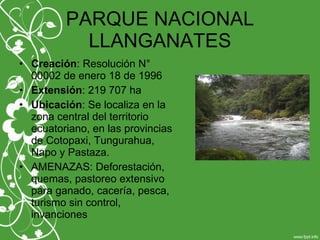PARQUE NACIONAL
LLANGANATES
• Creación: Resolución N°
00002 de enero 18 de 1996
• Extensión: 219 707 ha
• Ubicación: Se localiza en la
zona central del territorio
ecuatoriano, en las provincias
de Cotopaxi, Tungurahua,
Napo y Pastaza.
• AMENAZAS: Deforestación,
quemas, pastoreo extensivo
para ganado, cacería, pesca,
turismo sin control,
invanciones
 
