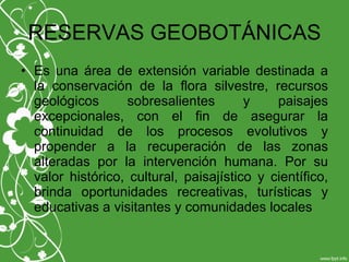 RESERVAS GEOBOTÁNICAS
• Es una área de extensión variable destinada a
la conservación de la flora silvestre, recursos
geológicos sobresalientes y paisajes
excepcionales, con el fin de asegurar la
continuidad de los procesos evolutivos y
propender a la recuperación de las zonas
alteradas por la intervención humana. Por su
valor histórico, cultural, paisajístico y científico,
brinda oportunidades recreativas, turísticas y
educativas a visitantes y comunidades locales
 