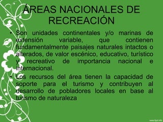 ÁREAS NACIONALES DE
RECREACIÓN
• Son unidades continentales y/o marinas de
extensión variable, que contienen
fundamentalmente paisajes naturales intactos o
alterados, de valor escénico, educativo, turístico
y recreativo de importancia nacional e
internacional.
• Los recursos del área tienen la capacidad de
soporte para el turismo y contribuyen al
desarrollo de pobladores locales en base al
turismo de naturaleza
 